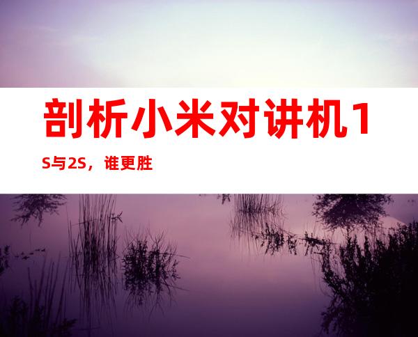 剖析小米对讲机1S与2S，谁更胜一筹？